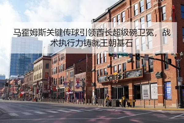 马霍姆斯关键传球引领酋长超级碗卫冕，战术执行力铸就王朝基石