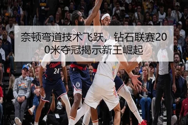 奈顿弯道技术飞跃，钻石联赛200米夺冠揭示新王崛起