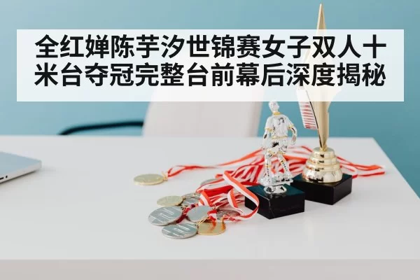 全红婵陈芋汐世锦赛女子双人十米台夺冠完整台前幕后深度揭秘